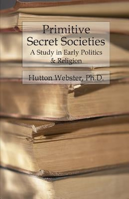 Primitive Secret Societies: A Study in Early Politics and Religion by Webster, Hutton