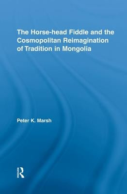 The Horse-Head Fiddle and the Cosmopolitan Reimagination of Tradition in Mongolia by Marsh, Peter K.