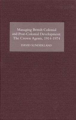 Managing British Colonial and Post-Colonial Development: The Crown Agents, 1914-74 by Sunderland, David
