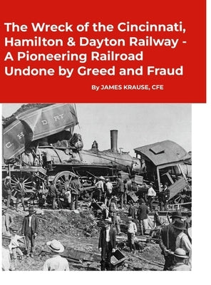 The Wreck of the Cincinnati, Hamilton & Dayton Railway A Pioneering Railroad Undone by Greed and Fraud by Krause, James