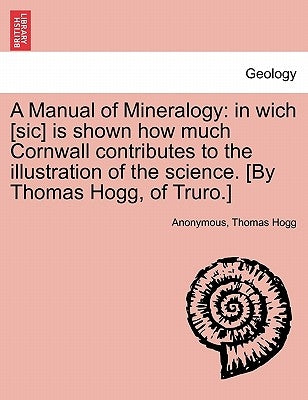 A Manual of Mineralogy: In Wich [Sic] Is Shown How Much Cornwall Contributes to the Illustration of the Science. [By Thomas Hogg, of Truro.] by Anonymous