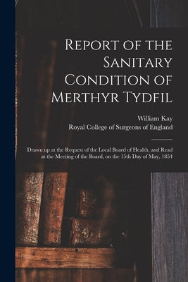 Report of the Sanitary Condition of Merthyr Tydfil: Drawn up at the Request of the Local Board of Health, and Read at the Meeting of the Board, on the by Kay, William