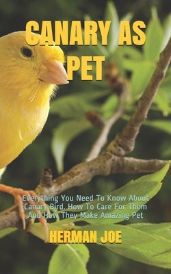 Canary as Pet: Everything You Need To Know About Canary Bird. How To Care For Them And How They Make Amazing Pet by Joe, Herman
