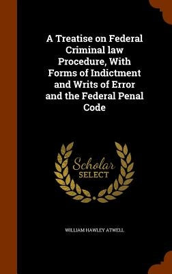 A Treatise on Federal Criminal law Procedure, With Forms of Indictment and Writs of Error and the Federal Penal Code by Atwell, William Hawley