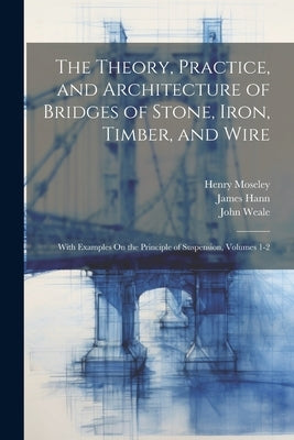 The Theory, Practice, and Architecture of Bridges of Stone, Iron, Timber, and Wire: With Examples On the Principle of Suspension, Volumes 1-2 by Hann, James