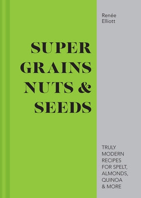 Super Grains, Nuts & Seeds: Truly Modern Recipes for Spelt, Almonds, Quinoa & More by Elliott, Renée