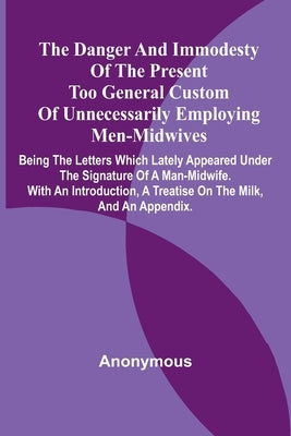 The Danger And Immodesty Of The Present Too General Custom Of Unnecessarily Employing Men-Midwives; Being The Letters Which Lately Appeared Under The by Anonymous