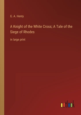 A Knight of the White Cross; A Tale of the Siege of Rhodes: in large print by Henty, G. a.