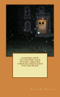 Learning to control your psychic abilities through discipline and meditation by Rogers, Paul G.