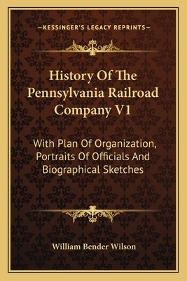 History of the Pennsylvania Railroad Company V1: With Plan of Organization, Portraits of Officials and Biographical Sketches by Wilson, William Bender