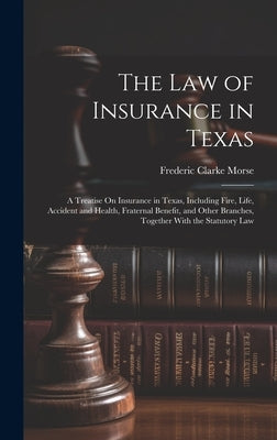 The Law of Insurance in Texas: A Treatise On Insurance in Texas, Including Fire, Life, Accident and Health, Fraternal Benefit, and Other Branches, To by Morse, Frederic Clarke