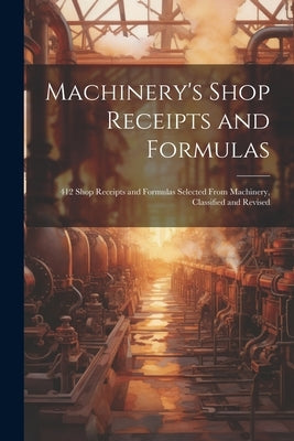 Machinery's Shop Receipts and Formulas: 412 Shop Receipts and Formulas Selected From Machinery, Classified and Revised by Anonymous