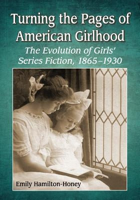 Turning the Pages of American Girlhood: The Evolution of Girls' Series Fiction, 1865-1930 by Hamilton-Honey, Emily