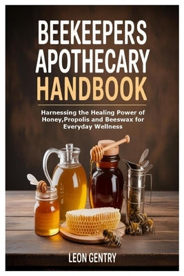 Beekeepers Apothecary Handbook: Harnessing the Healing Power of Honey, Propolis and Beeswax for Everyday Wellness by Gentry, Leon
