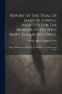 Report Of The Trial Of James M. Lowell, Indicted For The Murder Of His Wife, Mary Elizabeth Lowell: Before The Supreme Judicial Court Of Maine, For An by Maine Supreme Judicial Court
