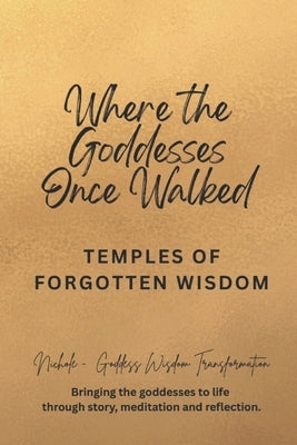 Where the Goddesses Once Walked: Temples of Forgotten Wisdom by Goddess Wisdom Transformation, Nichole