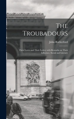 The Troubadours: Their Loves and Their Lyrics; With Remarks on Their Influence, Social and Literary by Rutherford, John 1829-1889