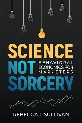 Science, Not Sorcery: Behavioral Economics for Marketers by Sullivan, Rebecca L.