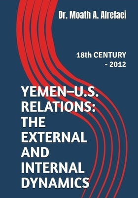 Yemen - U.S. Relations: the External and Internal Dynamics: 18th CENTURY - 2012 by Alrefaei, Moath A.