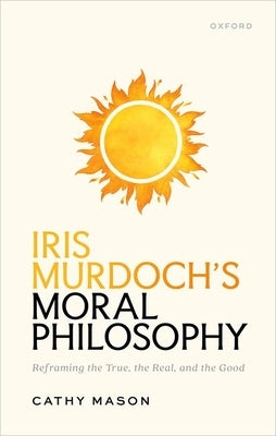 Iris Murdoch's Moral Philosophy: Reframing the True, the Real, and the Good by Mason, Cathy