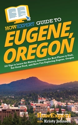 HowExpert Guide to Eugene, Oregon: 101 Tips to Learn the History, Discover the Best Places to Visit, Eat Great Food, and Have Fun Exploring Eugene, Or by Howexpert