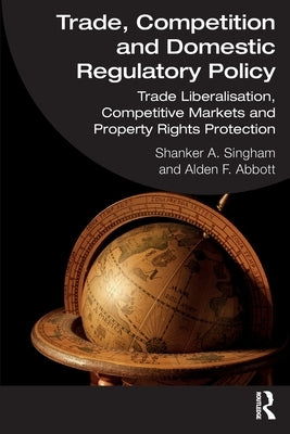 Trade, Competition and Domestic Regulatory Policy: Trade Liberalisation, Competitive Markets and Property Rights Protection by Singham, Shanker A.