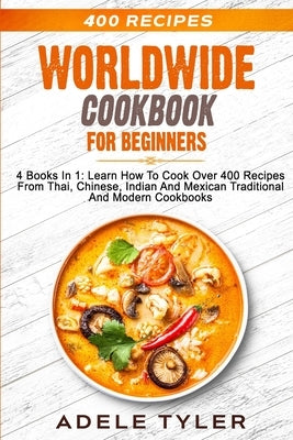 Worldwide Cookbook for Beginners: 4 Books In 1: Learn How To Cook Over 400 Recipes From Thai, Chinese, Indian And Mexican Traditional And Modern Dishe by Tyler, Adele