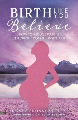Birth Like You Believe: How to Reduce Pain in Childbirth from the Inside Out by Bronner Foley, Kirstie