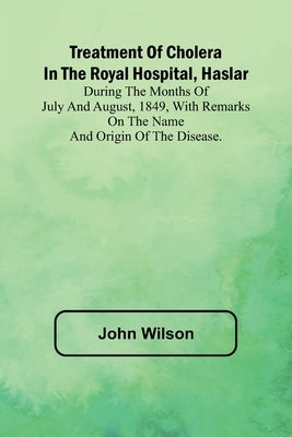 Treatment of Cholera in the Royal Hospital, Haslar During the months of July and August, 1849, with remarks on the name and origin of the disease. by Wilson, John