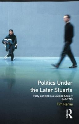 Politics Under the Later Stuarts: Party Conflict in a Divided Society 1660-1715 by Harris, Tim