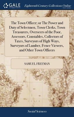 The Town Officer; or The Power and Duty of Selectmen, Town Clerks, Town Treasurers, Overseers of the Poor, Assessors, Constables, Collectors of Taxes, by Freeman, Samuel