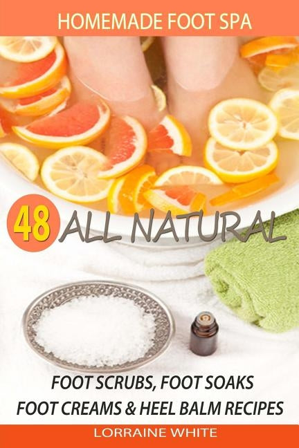Homemade Foot Spa: 48 All Natural Foot Scrubs, Foot Soaks, Foot Creams & Heel Balm Recipes: For Tired Feet, Dry Skin, Foot Odor & Other F by White, Lorraine