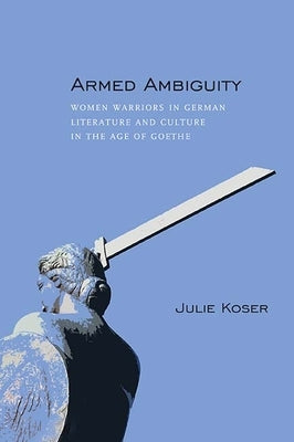 Armed Ambiguity: Women Warriors in German Literature and Culture in the Age of Goethe by Koser, Julie