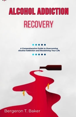 Alcohol Addiction Recovery: A Comprehensive Guide to Overcoming Alcohol Addiction and Reclaiming Your Life by T. Baker, Bergeron