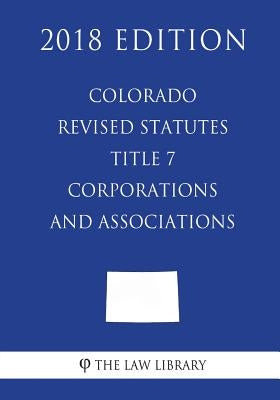 Colorado Revised Statutes - Title 7 - Corporations and Associations (2018 Edition) by The Law Library