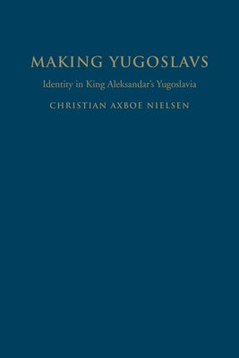 Making Yugoslavs: Identity in King Aleksandar's Yugoslavia by Nielsen, Christian Axboe