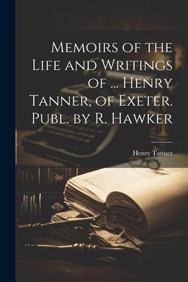 Memoirs of the Life and Writings of ... Henry Tanner, of Exeter. Publ. by R. Hawker by Tanner, Henry
