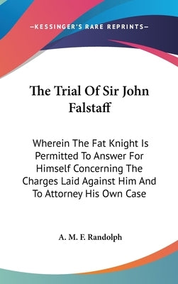 The Trial Of Sir John Falstaff: Wherein The Fat Knight Is Permitted To Answer For Himself Concerning The Charges Laid Against Him And To Attorney His by Randolph, A. M. F.