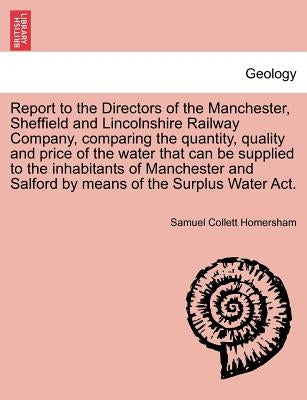 Report to the Directors of the Manchester, Sheffield and Lincolnshire Railway Company, Comparing the Quantity, Quality and Price of the Water That Can by Homersham, Samuel Collett