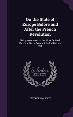 On the State of Europe Before and After the French Revolution: Being an Answer to the Work Entitled De L'état De La France À La Fin De L'an VIII by Von Gentz, Friedrich