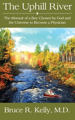 The Uphill River: The Memoir of a Boy Chosen by God and the Universe to Become a Physician by Kelly, Bruce R.