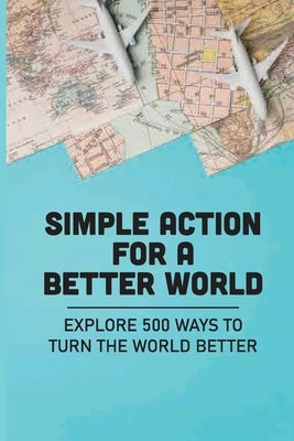 Simple Action For A Better World: Explore 500 Ways To Turn The World Better: Way Towards Creating An Impact by Karraker, Philip