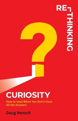 Re-Thinking Curiosity: How to Lead When You Don't Have All the Answers by Hensch, Doug