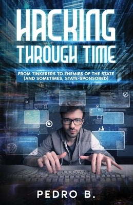 Hacking Through Time: From Tinkerers to Enemies of the State (and sometimes, State-Sponsored) by B, Pedro
