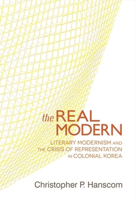The Real Modern: Literary Modernism and the Crisis of Representation in Colonial Korea by Hanscom, Christopher P.