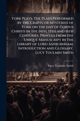 York Plays. The Plays Performed by the Crafts or Mysteries of York on the day of Corpus Christi in the 14th, 15th and 16th Centuries. Printed From the by Anonymous