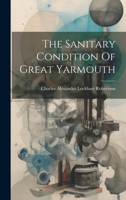 The Sanitary Condition Of Great Yarmouth by Charles Alexander Lockhart Robertson