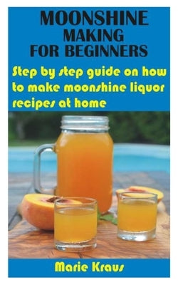 Moonshine Making for Beginners: Step by step guide on how to make moonshine liquor recipes at home by Kraus, Marie