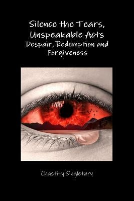 Silence the Tears, Unspeakable Acts Despair, Redemption and Forgiveness by Singletary, Chastity