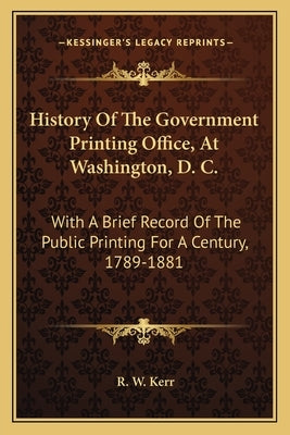 History Of The Government Printing Office, At Washington, D. C.: With A Brief Record Of The Public Printing For A Century, 1789-1881 by Kerr, R. W.